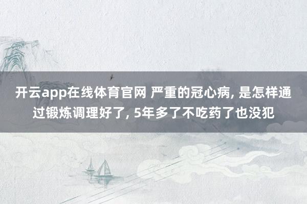 开云app在线体育官网 严重的冠心病， 是怎样通过锻炼调理好了， 5年多了不吃药了也没犯
