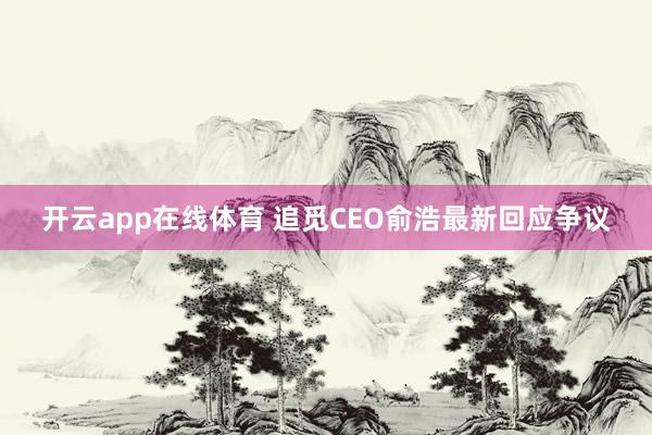 开云app在线体育 追觅CEO俞浩最新回应争议