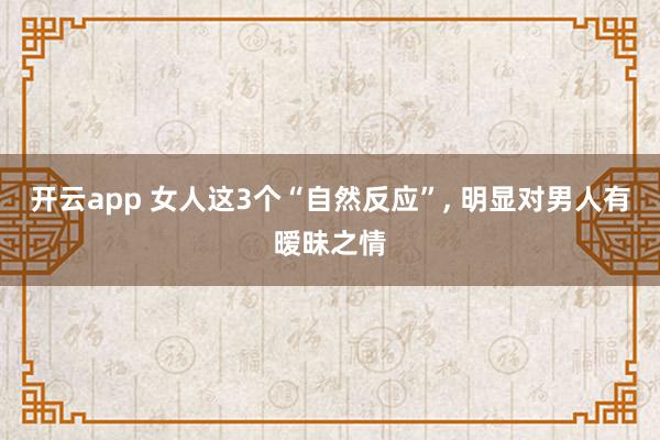 开云app 女人这3个“自然反应”， 明显对男人有暧昧之情