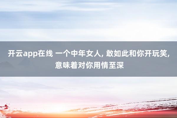 开云app在线 一个中年女人， 敢如此和你开玩笑， 意味着对你用情至深