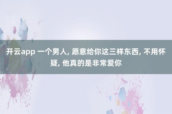 开云app 一个男人， 愿意给你这三样东西， 不用怀疑， 他真的是非常爱你