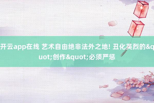 开云app在线 艺术自由绝非法外之地! 丑化英烈的"创作"必须严惩