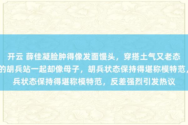 开云 薛佳凝脸肿得像发面馒头,穿搭土气又老态,47岁的她和52岁的胡兵站一起却像母子,胡兵状态保持得堪称模特范,反差强烈引发热议