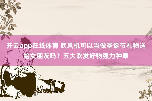 开云app在线体育 吹风机可以当做圣诞节礼物送给女朋友吗？五大吹发好物强力种草