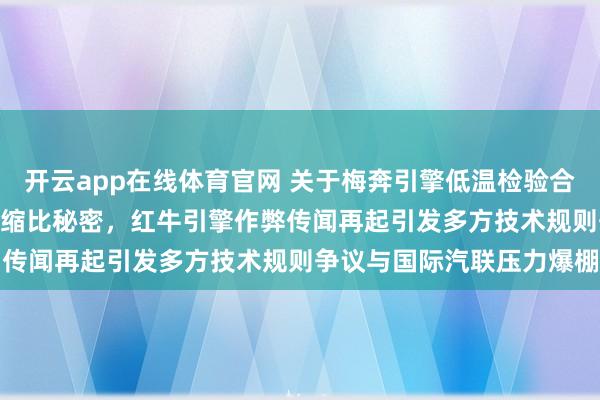 开云app在线体育官网 关于梅奔引擎低温检验合规却高温状态暗藏181压缩比秘密，红牛引擎作弊传闻再起引发多方技术规则争议与国际汽联压力爆棚