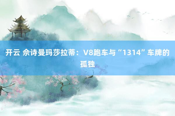 开云 佘诗曼玛莎拉蒂：V8跑车与“1314”车牌的孤独
