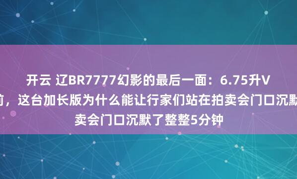 开云 辽BR7777幻影的最后一面：6.75升V12引擎停产前，这台加长版为什么能让行家们站在拍卖会门口沉默了整整5分钟