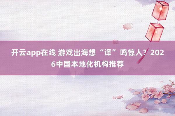 开云app在线 游戏出海想 “译” 鸣惊人？2026中国本地化机构推荐