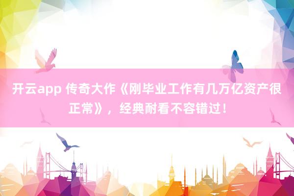 开云app 传奇大作《刚毕业工作有几万亿资产很正常》，经典耐看不容错过！