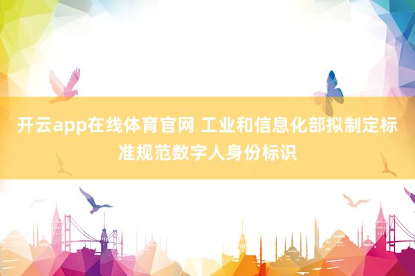 开云app在线体育官网 工业和信息化部拟制定标准规范数字人身份标识