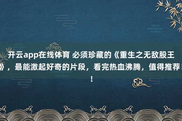 开云app在线体育 必须珍藏的《重生之无敌股王》,最能激起好奇的片段,看完热血沸腾,值得推荐!