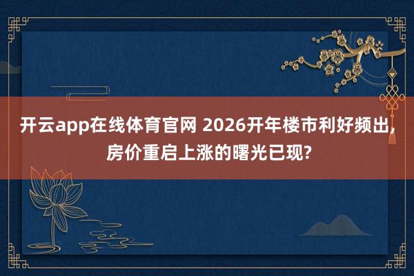 开云app在线体育官网 2026开年楼市利好频出， 房价重启上涨的曙光已现?