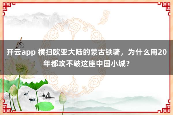 开云app 横扫欧亚大陆的蒙古铁骑，为什么用20年都攻不破这座中国小城？