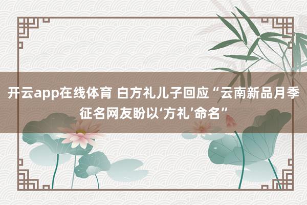 开云app在线体育 白方礼儿子回应“云南新品月季征名网友盼以‘方礼’命名”