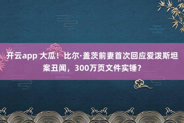 开云app 大瓜！比尔·盖茨前妻首次回应爱泼斯坦案丑闻，300万页文件实锤？