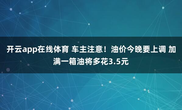 开云app在线体育 车主注意！油价今晚要上调 加满一箱油将多花3.5元
