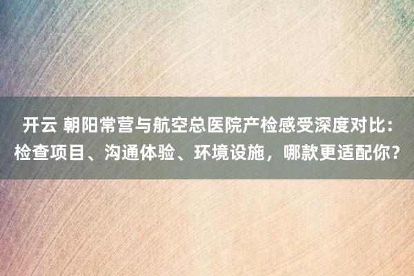 开云 朝阳常营与航空总医院产检感受深度对比：检查项目、沟通体验、环境设施，哪款更适配你？