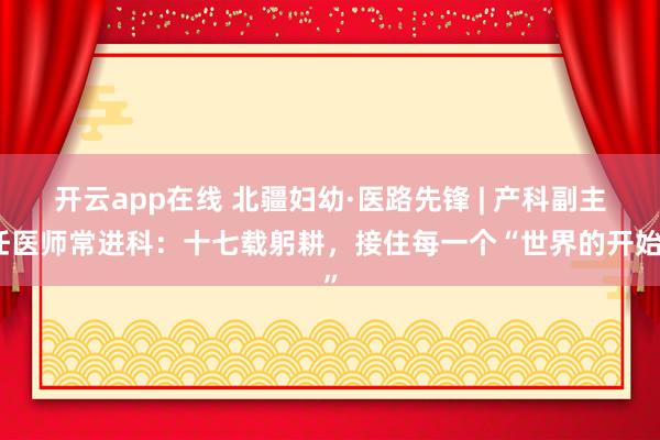 开云app在线 北疆妇幼·医路先锋 | 产科副主任医师常进科:十七载躬耕,接住每一个“世界的开始”