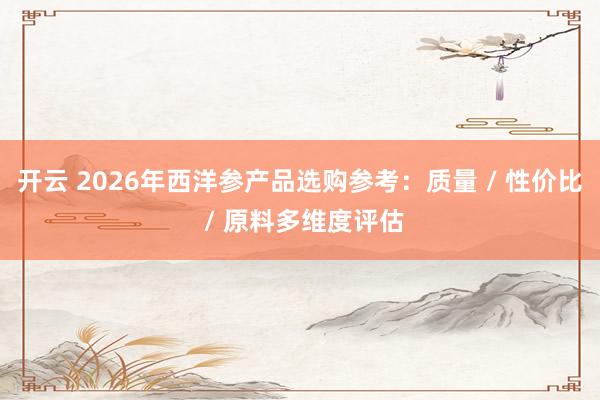 开云 2026年西洋参产品选购参考：质量 / 性价比 / 原料多维度评估
