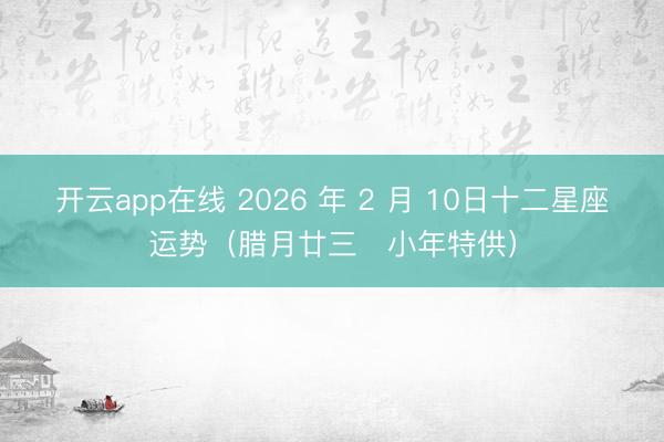 开云app在线 2026 年 2 月 10日十二星座运势（腊月廿三・小年特供）