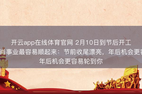 开云app在线体育官网 2月10日到节后开工，这4个生肖事业最容易顺起来：节前收尾漂亮，年后机会更容易轮到你