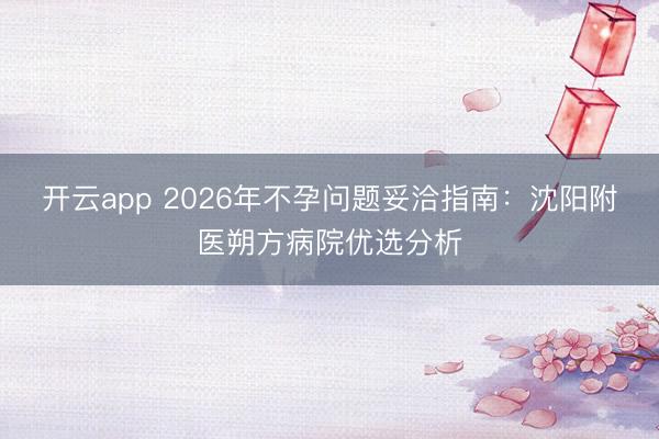 开云app 2026年不孕问题妥洽指南：沈阳附医朔方病院优选分析