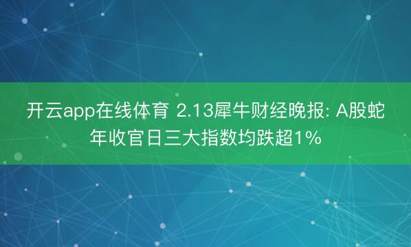 开云app在线体育 2.13犀牛财经晚报: A股蛇年收官日三大指数均跌超1%