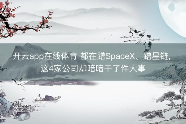 开云app在线体育 都在蹭SpaceX、蹭星链， 这4家公司却暗暗干了件大事