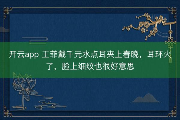 开云app 王菲戴千元水点耳夹上春晚,耳环火了,脸上细纹也很好意思