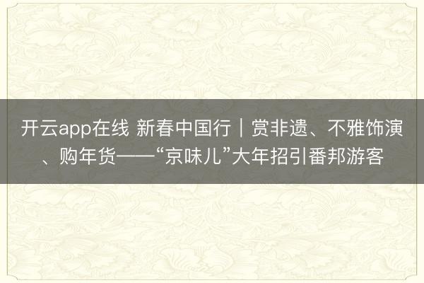 开云app在线 新春中国行|赏非遗、不雅饰演、购年货——“京味儿”大年招引番邦游客