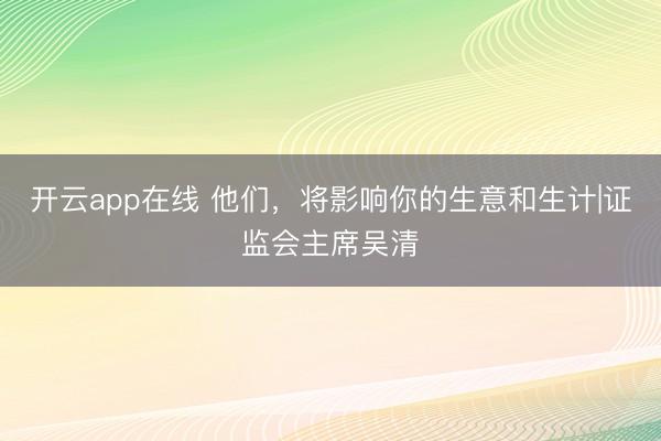 开云app在线 他们，将影响你的生意和生计|证监会主席吴清