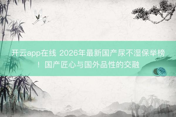 开云app在线 2026年最新国产尿不湿保举榜!国产匠心与国外品性的交融