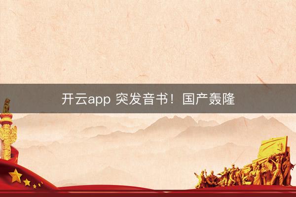 开云app 突发音书！国产轰隆