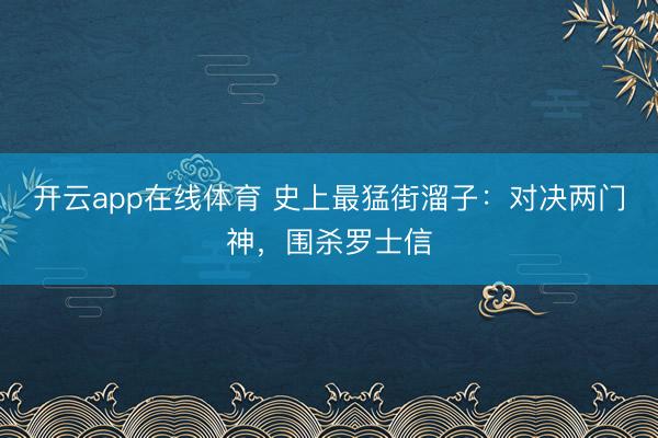 开云app在线体育 史上最猛街溜子:对决两门神,围杀罗士信