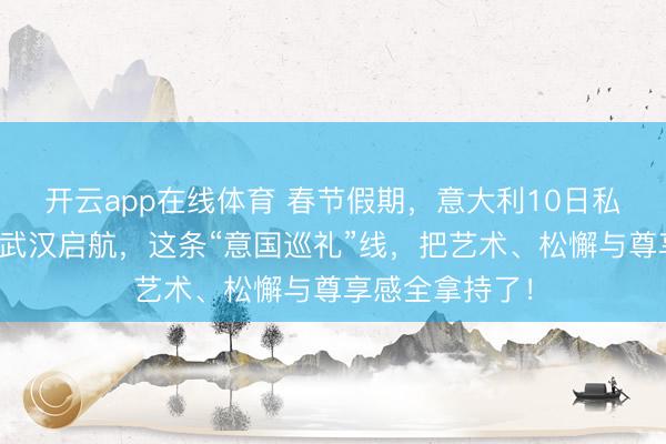 开云app在线体育 春节假期，意大利10日私家团怎样选？武汉启航，这条“意国巡礼”线，把艺术、松懈与尊享感全拿持了！